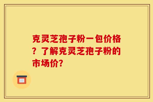 克灵芝孢子粉一包价格?了解克灵芝孢子粉的市场价?