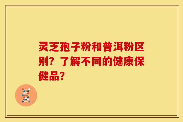 灵芝孢子粉和普洱粉区别?了解不同的健康保健品?