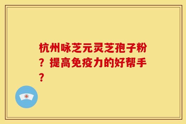 杭州咏芝元灵芝孢子粉？提高免疫力的好帮手？