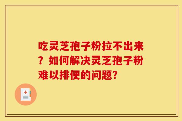 吃灵芝孢子粉拉不出来？如何解决灵芝孢子粉难以排便的问题？