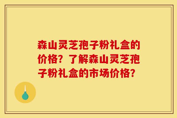 森山灵芝孢子粉礼盒的价格?了解森山灵芝孢子粉礼盒的市场价格?