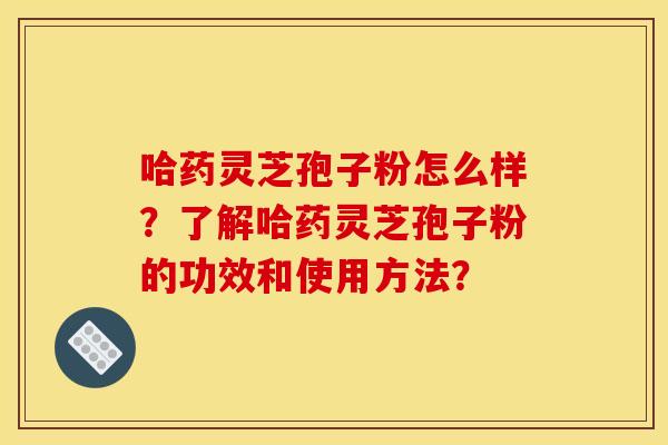 哈药灵芝孢子粉怎么样？了解哈药灵芝孢子粉的功效和使用方法？