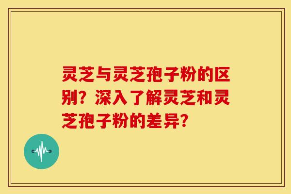 灵芝与灵芝孢子粉的区别？深入了解灵芝和灵芝孢子粉的差异？