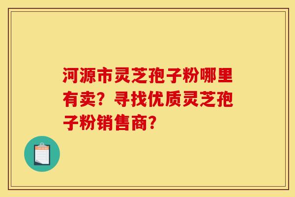 河源市灵芝孢子粉哪里有卖?寻找优质灵芝孢子粉销售商?