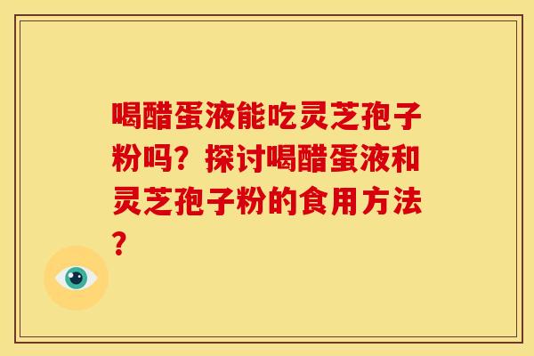 喝醋蛋液能吃灵芝孢子粉吗?探讨喝醋蛋液和灵芝孢子粉的食用方法?