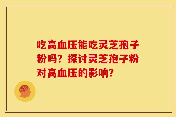 吃高血压能吃灵芝孢子粉吗?探讨灵芝孢子粉对高血压的影响?
