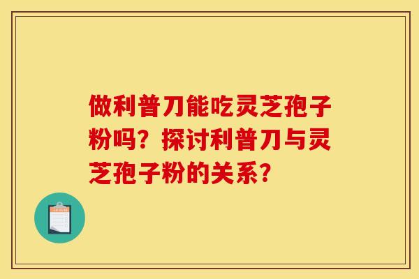 做利普刀能吃灵芝孢子粉吗?探讨利普刀与灵芝孢子粉的关系?