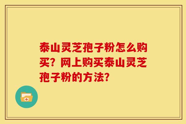 泰山灵芝孢子粉怎么购买？网上购买泰山灵芝孢子粉的方法？
