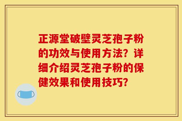 正源堂破壁灵芝孢子粉的功效与使用方法？详细介绍灵芝孢子粉的保健效果和使用技巧？