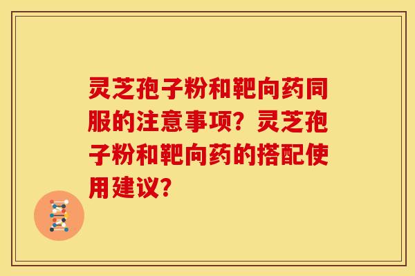 灵芝孢子粉和靶向药同服的注意事项?灵芝孢子粉和靶向药的搭配使用建议?