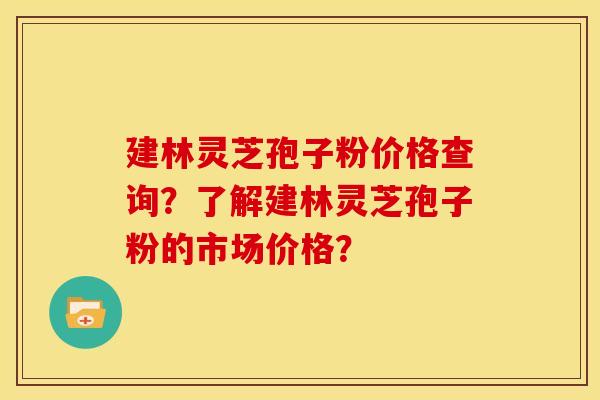 建林灵芝孢子粉价格查询?了解建林灵芝孢子粉的市场价格?