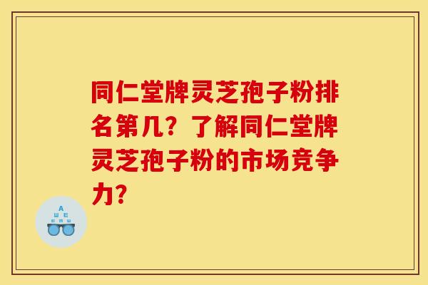 同仁堂牌灵芝孢子粉排名第几?了解同仁堂牌灵芝孢子粉的市场竞争力?