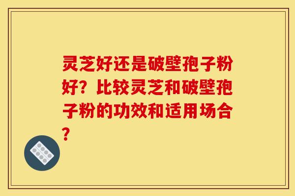灵芝好还是破壁孢子粉好？比较灵芝和破壁孢子粉的功效和适用场合？