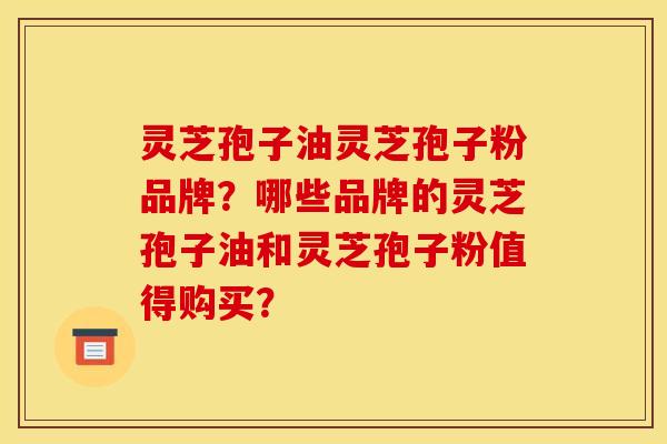 灵芝孢子油灵芝孢子粉品牌?哪些品牌的灵芝孢子油和灵芝孢子粉值得购买?