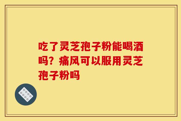吃了灵芝孢子粉能喝酒吗?痛风可以服用灵芝孢子粉吗