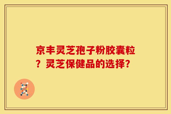 京丰灵芝孢子粉胶囊粒?灵芝保健品的选择?