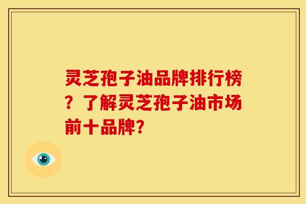 灵芝孢子油品牌排行榜?了解灵芝孢子油市场前十品牌?