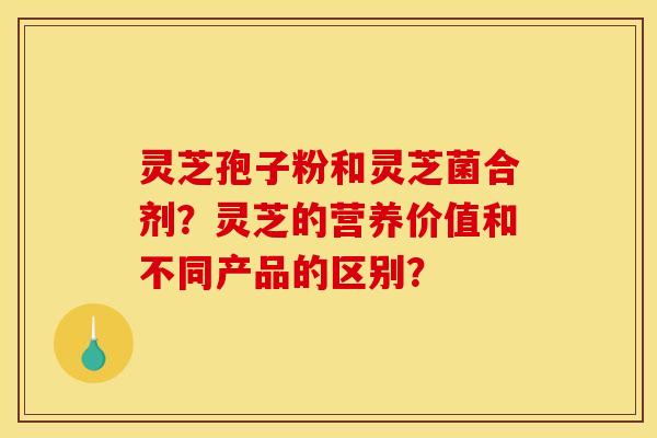 灵芝孢子粉和灵芝菌合剂?灵芝的营养价值和不同产品的区别?