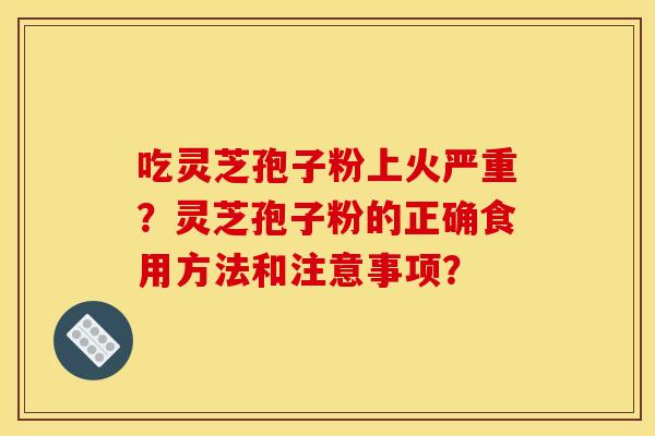 吃灵芝孢子粉上火严重?灵芝孢子粉的正确食用方法和注意事项?