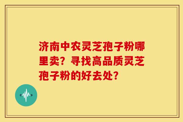 济南中农灵芝孢子粉哪里卖?寻找高品质灵芝孢子粉的好去处?