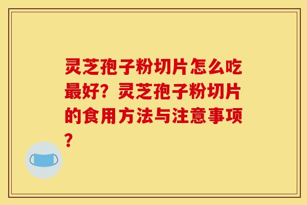 灵芝孢子粉切片怎么吃最好?灵芝孢子粉切片的食用方法与注意事项?