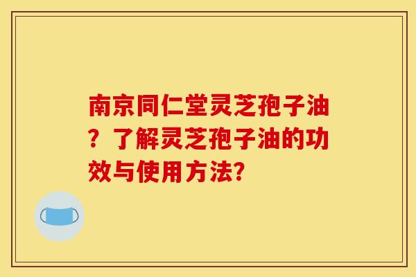 南京同仁堂灵芝孢子油？了解灵芝孢子油的功效与使用方法？