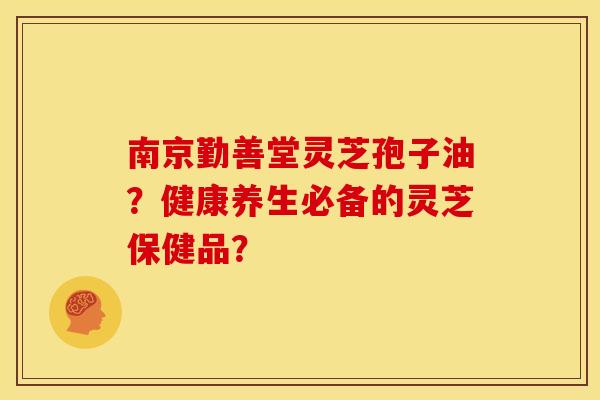 南京勤善堂灵芝孢子油?健康养生必备的灵芝保健品?