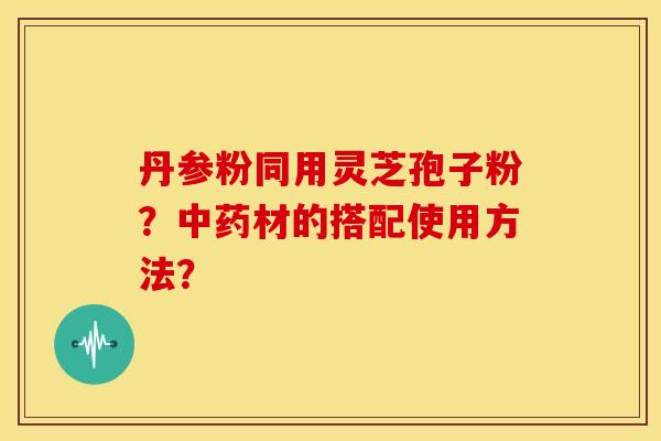 丹参粉同用灵芝孢子粉？中药材的搭配使用方法？