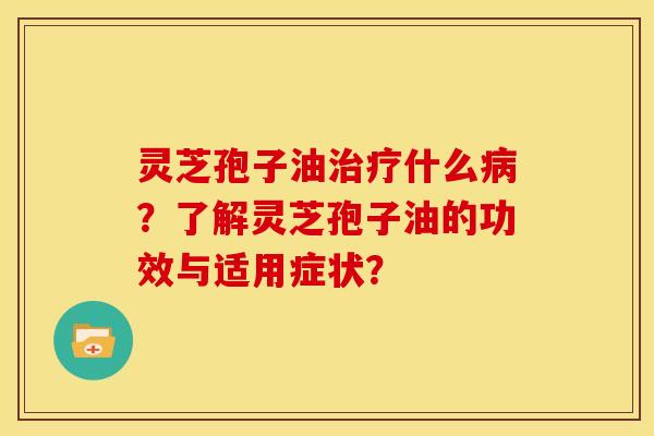 灵芝孢子油治疗什么病？了解灵芝孢子油的功效与适用症状？