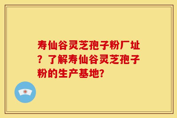 寿仙谷灵芝孢子粉厂址?了解寿仙谷灵芝孢子粉的生产基地?