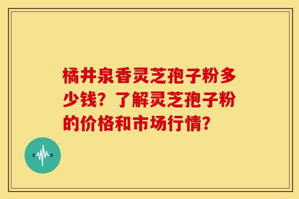 橘井泉香灵芝孢子粉多少钱？了解灵芝孢子粉的价格和市场行情？