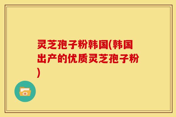 灵芝孢子粉韩国(韩国出产的优质灵芝孢子粉)