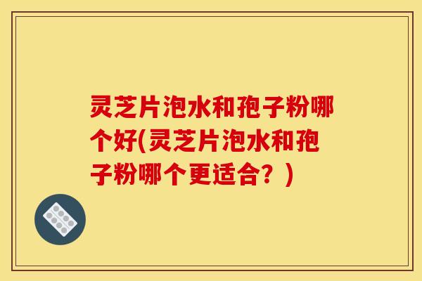 灵芝片泡水和孢子粉哪个好(灵芝片泡水和孢子粉哪个更适合?)