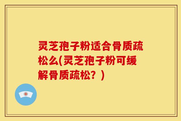 灵芝孢子粉适合骨质疏松么(灵芝孢子粉可缓解骨质疏松?)