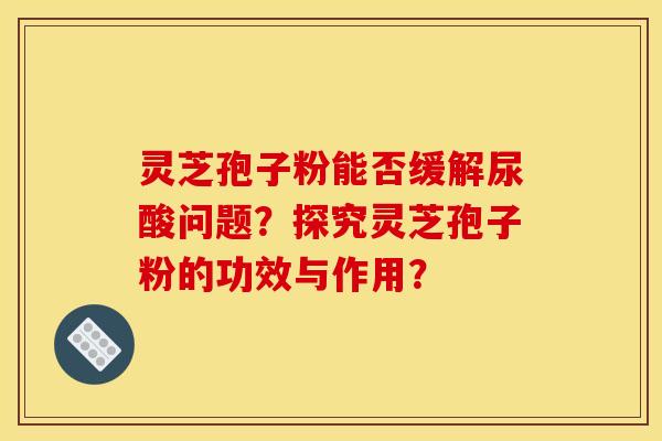 灵芝孢子粉能否缓解尿酸问题?探究灵芝孢子粉的功效与作用?