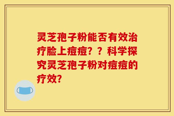 灵芝孢子粉能否有效治疗脸上痘痘??科学探究灵芝孢子粉对痘痘的疗效?