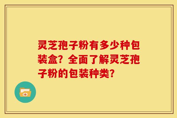 灵芝孢子粉有多少种包装盒?全面了解灵芝孢子粉的包装种类?
