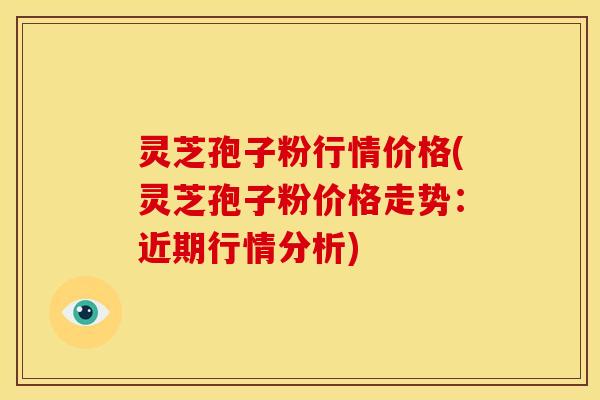灵芝孢子粉行情价格(灵芝孢子粉价格走势：近期行情分析)