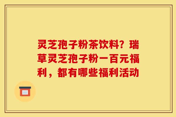 灵芝孢子粉茶饮料?瑞草灵芝孢子粉一百元福利,都有哪些福利活动