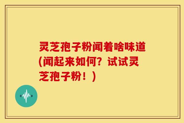 灵芝孢子粉闻着啥味道(闻起来如何?试试灵芝孢子粉!)