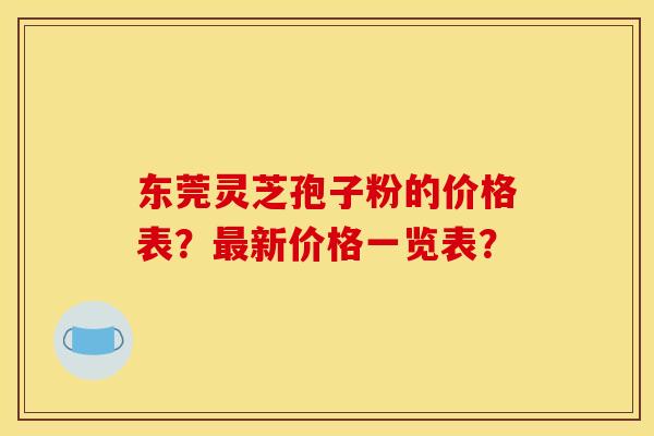 东莞灵芝孢子粉的价格表？最新价格一览表？