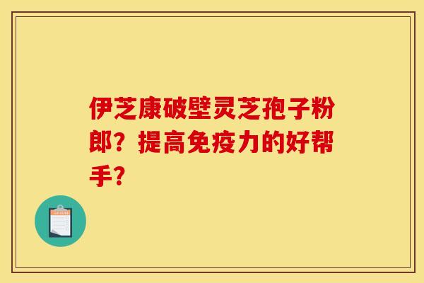 伊芝康破壁灵芝孢子粉郎?提高免疫力的好帮手?