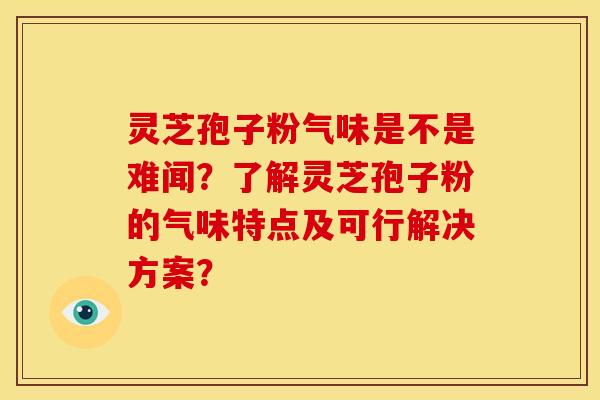 灵芝孢子粉气味是不是难闻?了解灵芝孢子粉的气味特点及可行解决方案?