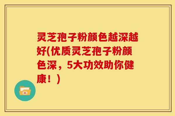 灵芝孢子粉颜色越深越好(优质灵芝孢子粉颜色深,5大功效助你健康!)