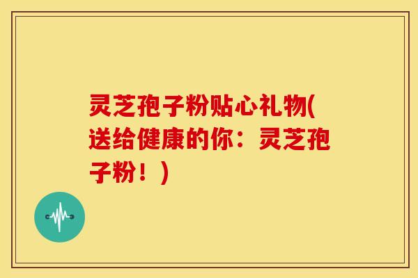 灵芝孢子粉贴心礼物(送给健康的你：灵芝孢子粉！)
