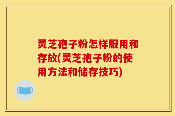 灵芝孢子粉怎样服用和存放(灵芝孢子粉的使用方法和储存技巧)
