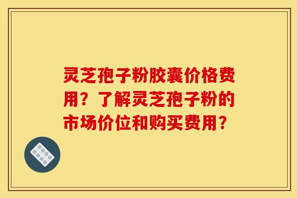 灵芝孢子粉胶囊价格费用?了解灵芝孢子粉的市场价位和购买费用?
