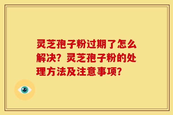 灵芝孢子粉过期了怎么解决?灵芝孢子粉的处理方法及注意事项?