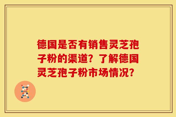 德国是否有销售灵芝孢子粉的渠道？了解德国灵芝孢子粉市场情况？
