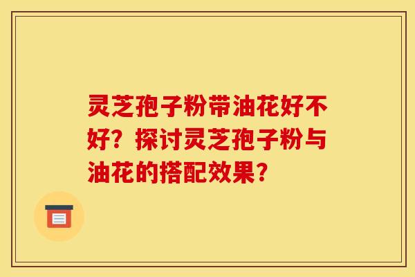 灵芝孢子粉带油花好不好？探讨灵芝孢子粉与油花的搭配效果？